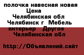 полочка навесная новая › Цена ­ 700 - Челябинская обл., Челябинск г. Мебель, интерьер » Другое   . Челябинская обл.